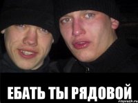  ЕБАТЬ ТЫ РЯДОВОЙ