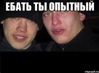 Ебать ты опытный 