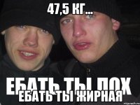 47,5 кг... ЕБАТЬ ТЫ ЖИРНАЯ