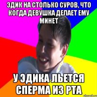 Эдик на столько суров, что когда девушка делает ему минет у Эдика льется сперма из рта