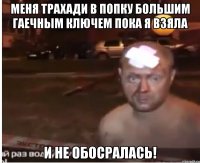 Меня трахади в попку большим гаечным ключем пока я взяла И не обосралась!