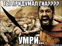 ТЫ придумал ГИА???? Умри...