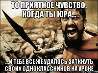 То приятное чувство, когда ты Юра... ...и тебе все же удалось заткнуть своих одноклассников на уроке