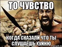 ТО ЧУВСТВО КОГДА СКАЗАЛИ ЧТО ТЫ СЛУШАЕШЬ ХУЙНЮ