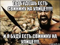 ТЫ БУДЕШЬ ЕСТЬ СВИНИНУ НА УЛИЦЕ!!!!! И Я БУДУ ЕСТЬ СВИНИНУ НА УЛИЦЕ!!!!