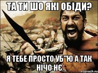 Та ти шо які обіди? я тебе просто уб"ю а так нічо нє