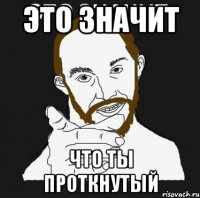 ЭТО ЗНАЧИТ ЧТО ТЫ ПРОТКНУТЫЙ