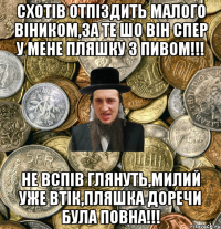 Схотів отпіздить малого віником,за те шо він спер у мене пляшку з пивом!!! Не вспів глянуть,милий уже втік,пляшка доречи була повна!!!