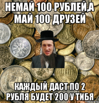 Немай 100 рублей,а май 100 друзей Каждый даст по 2 рубля будет 200 у тибя