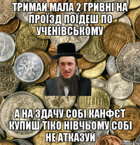 тримай мала 2 гривні на проїзд поїдеш по ученівському а на здачу собі канфєт купиш тіко нівчьому собі не атказуй