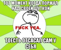 Тот момент когда поржал над своей шуткой тоесть отсасал сам у себя