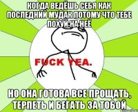 когда ведёшь себя как последний мудак потому что тебе похуй на неё но она готова все прощать, терпеть и бегать за тобой