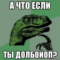 А ЧТО ЕСЛИ ТЫ ДОЛБОЙОП?