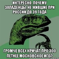 Интересно, почему западенцы, не жившие при россии до 39 года громче всех кричат про 300 летнее московское иго?