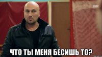  Что ты меня бесишь то?