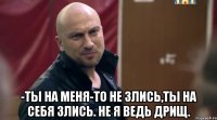  -ты на меня-то не злись,ты на себя злись. Не я ведь дрищ.