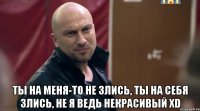  Ты на меня-то не злись, ты на себя злись, не я ведь некрасивый XD