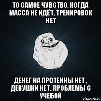 То самое чувство, когда масса не идёт, тренировок нет денег на протеины нет , девушки нет, проблемы с учебой