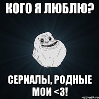 Кого я люблю? Сериалы, родные мои <3!