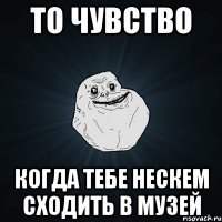 То чувство когда тебе нескем сходить в музей