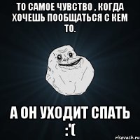 то самое чувство , когда хочешь пообщаться с кем то. а он уходит спать :'(