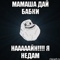 МАМАША ДАЙ БАБКИ НАААААЙН!!!! Я НЕДАМ