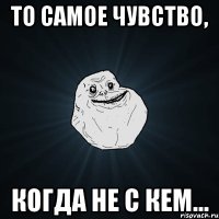 то самое чувство, когда не с кем...