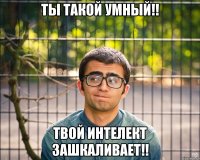 ты такой умный!! твой интелект зашкаливает!!