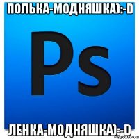 ПоЛьКа-МоДнЯшКа):-D ЛеНкА-МоДнЯшКа):-D