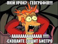 -якій урок? - географія!!! - аааааааааааааа !!!!! -сховайте зошит бистро