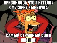 приснилось,что я нутеллу в мусорку выкинула- самый страшный сон в жизни!!!