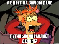 А вдруг, на самом деле Путиным управляет Денин!?