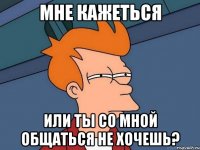 мне кажеться или ты со мной общаться не хочешь?