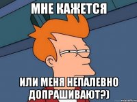 Мне кажется или меня непалевно допрашивают?)