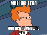 МНЕ КАЖЕТСЯ ИЛИ ИРА НЕ СМЕШНО ШУТИТ