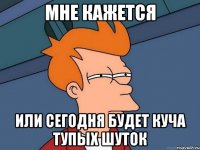 МНЕ КАЖЕТСЯ ИЛИ СЕГОДНЯ БУДЕТ КУЧА ТУПЫХ ШУТОК