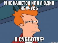 Мне кажется или я один не учусь в субботу!?
