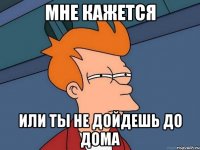 мне кажется или ты не дойдешь до дома