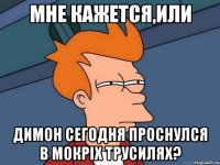 мне кажется,или Димон сегодня проснулся в мокріх трусилях?