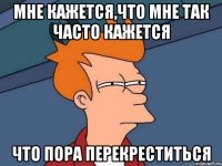 Мне кажется,что мне так часто кажется что пора перекреститься