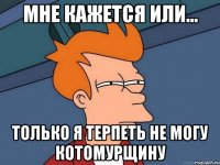 мне кажется или... Только я терпеть не могу Котомурщину