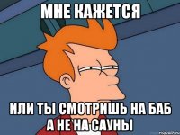 МНЕ КАЖЕТСЯ ИЛИ ТЫ СМОТРИШЬ НА БАБ А НЕ НА САУНЫ