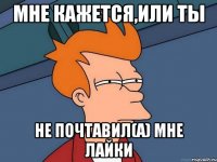 Мне кажется,или ты не почтавил(а) мне лайки