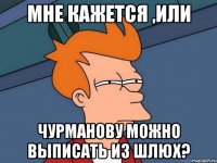 мНЕ КАЖЕТСЯ ,ИЛИ чУРМАНОВУ МОЖНО ВЫПИСАТЬ ИЗ ШЛЮХ?