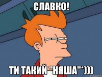 Славко! ти такий "няша"*)))