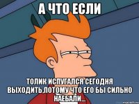 А что если Толик испугался сегодня выходить,потому что его бы сильно наебали...