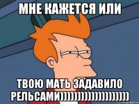 Мне кажется или твою мать задавило рельсами))))))))))))))))))))