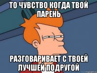 то чувство когда твой парень разговаривает с твоей лучшей подругой