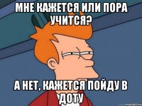 Мне кажется или пора учится? А нет, кажется пойду в доту
