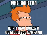МНЕ КАЖЕТСЯ ИЛИ Я ЩАС ПОЙДУ И ОБЪЕБОШУСЬ БАНКАМИ